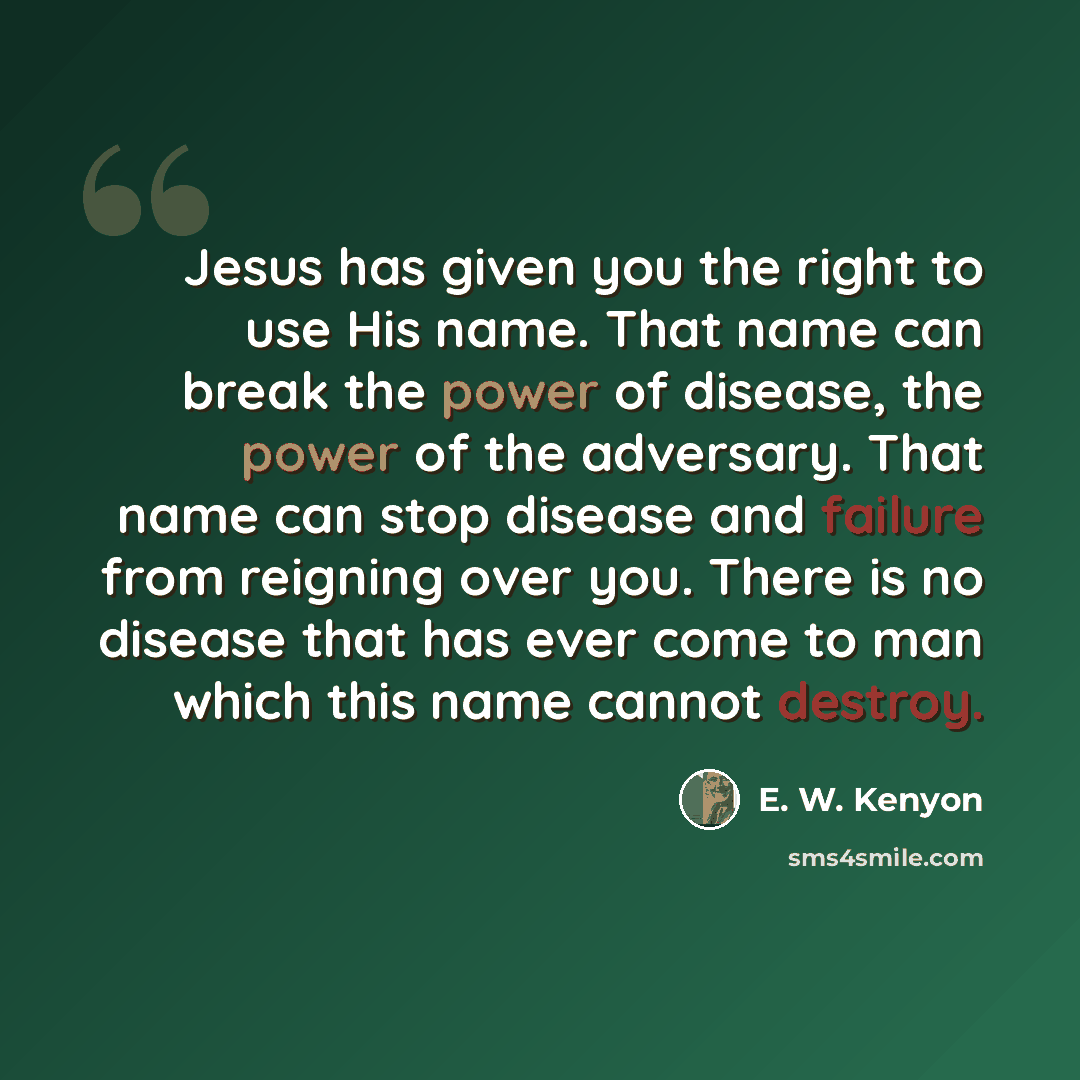 “Jesus has given you the right to use His name. That name can break the power of disease, the power of the adversary. That name can stop disease and failure from reigning over you. There is no disease that has ever come to man which this name cannot destroy.” quote by E. W. Kenyon