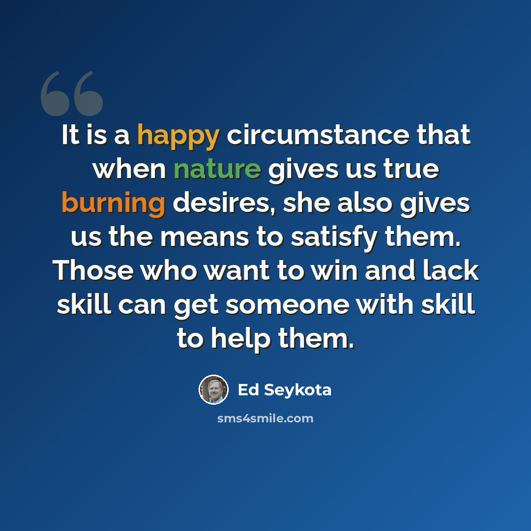 “It is a happy circumstance that when nature gives us true burning desires, she also gives us the means to satisfy them. Those who want to win and lack skill can get someone with skill to help them.” quote by Ed Seykota
