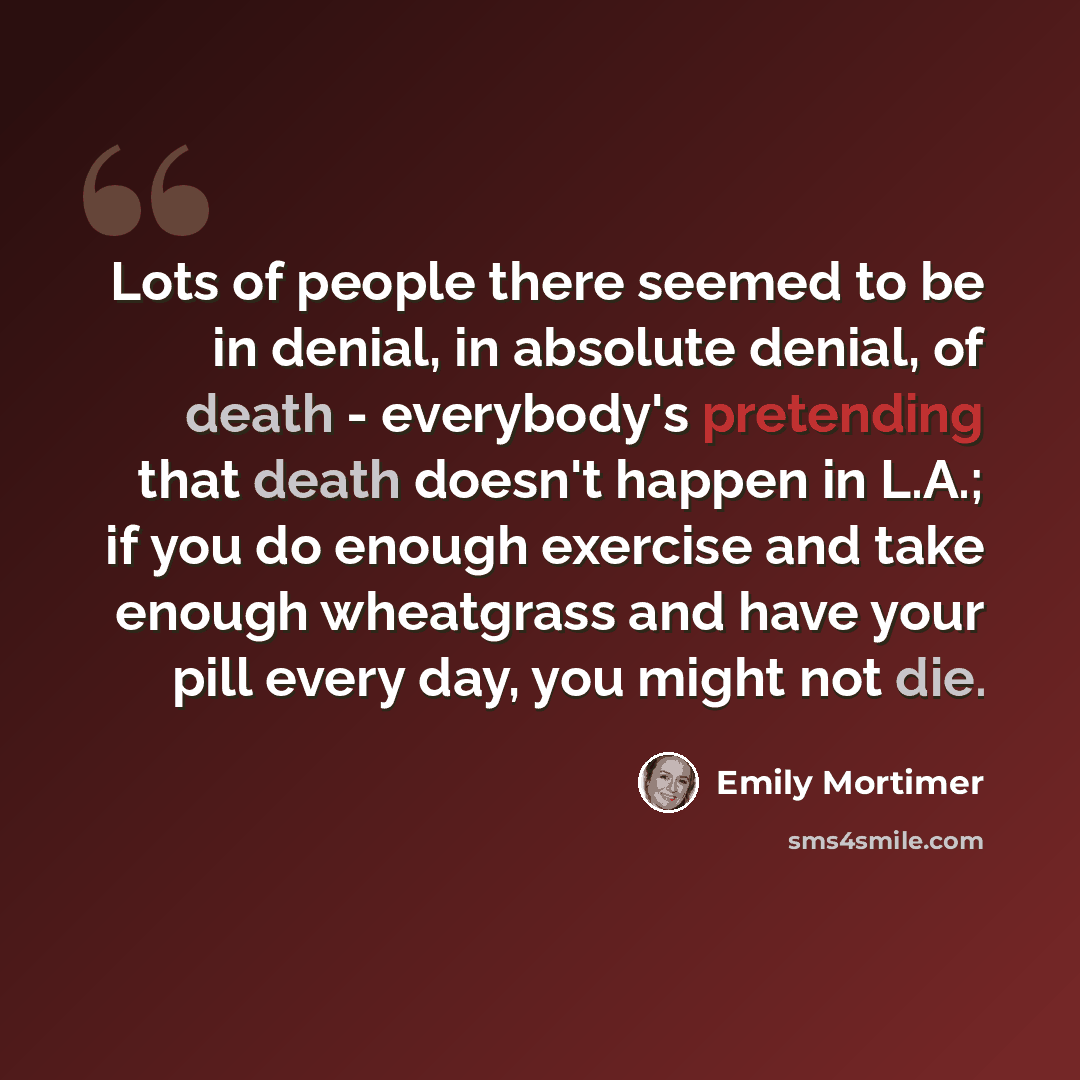 “Lots of people there seemed to be in denial, in absolute denial, of death - everybody's pretending that death doesn't happen in L.A.; if you do enough exercise and take enough wheatgrass and have your pill every day, you might not die.” quote by Emily Mortimer