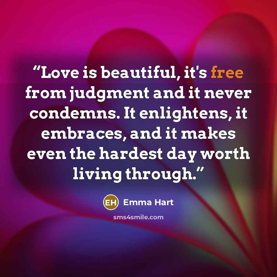 “Love is beautiful, it's free from judgment and it never condemns. It enlightens, it embraces, and it makes even the hardest day worth living through.” quote by Emma Hart