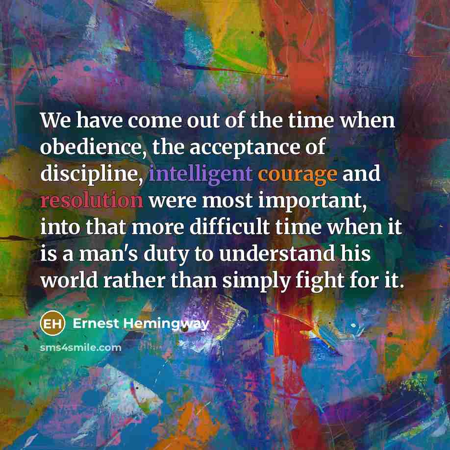 “We have come out of the time when obedience, the acceptance of discipline, intelligent courage and resolution were most important, into that more difficult time when it is a man's duty to understand his world rather than simply fight for it.” quote by Ernest Hemingway