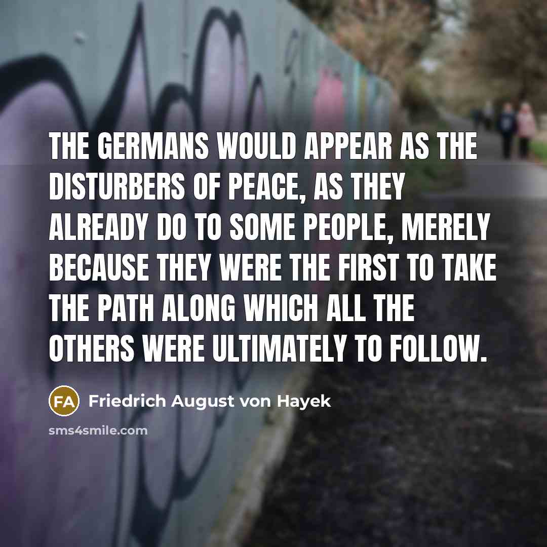 “The Germans would appear as the disturbers of peace, as they already do to some people, merely because they were the first to take the path along which all the others were ultimately to follow.” quote by Friedrich August von Hayek