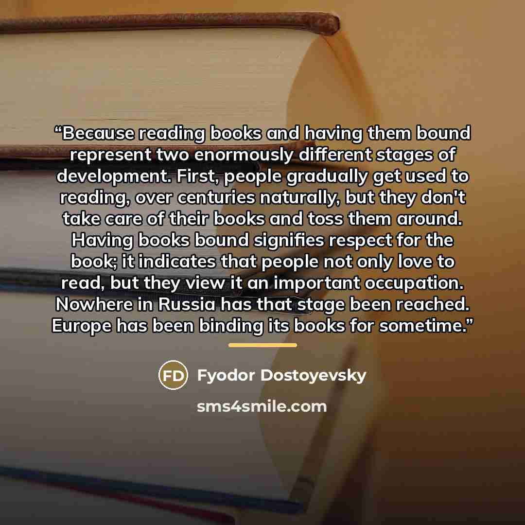 “Because reading books and having them bound represent two enormously different stages of development. First, people gradually get used to reading, over centuries naturally, but they don't take care of their books and toss them around. Having books bound signifies respect for the book; it indicates…” quote by Fyodor Dostoyevsky