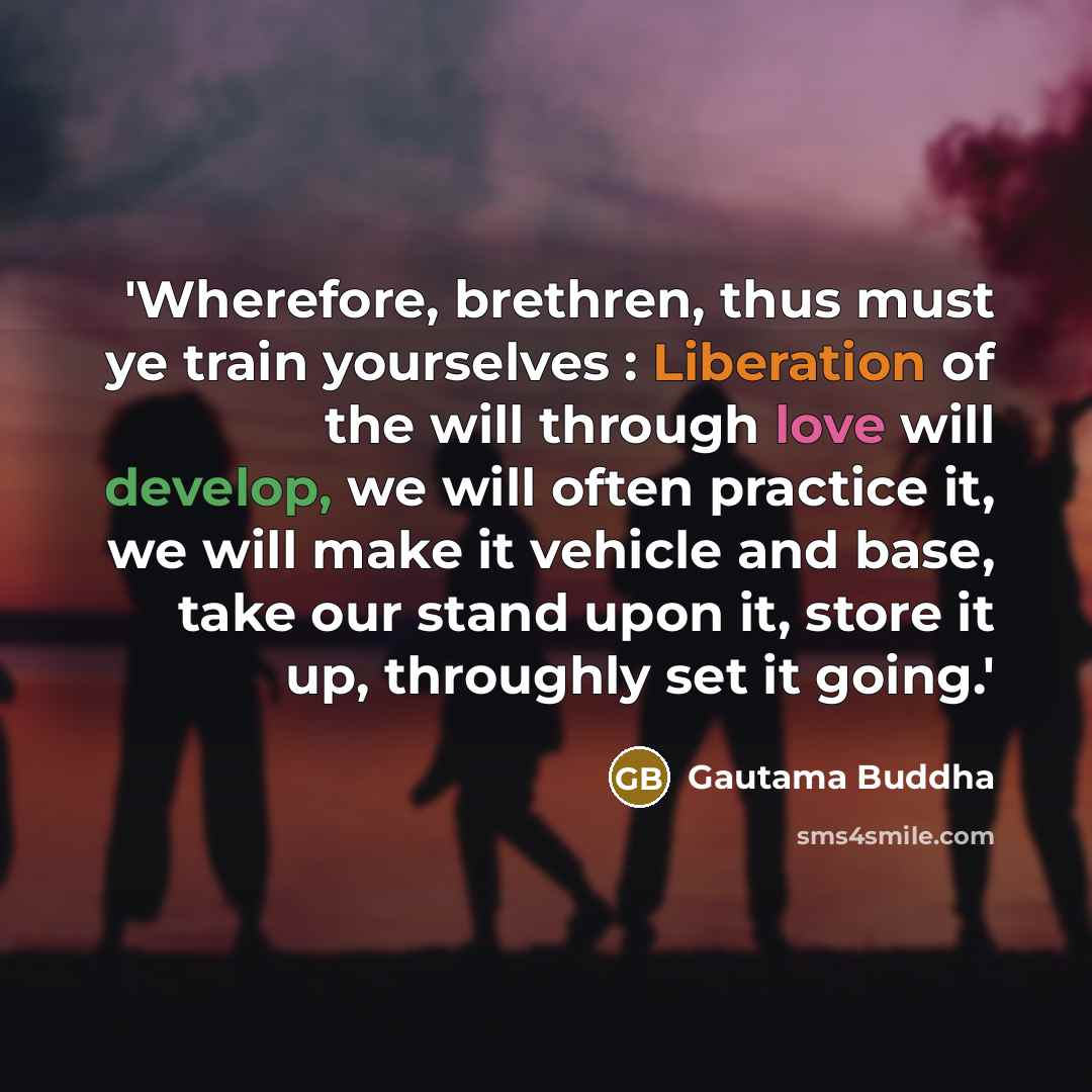 “'Wherefore, brethren, thus must ye train yourselves : Liberation of the will through love will develop, we will often practice it, we will make it vehicle and base, take our stand upon it, store it up, throughly set it going.'” quote by Gautama Buddha