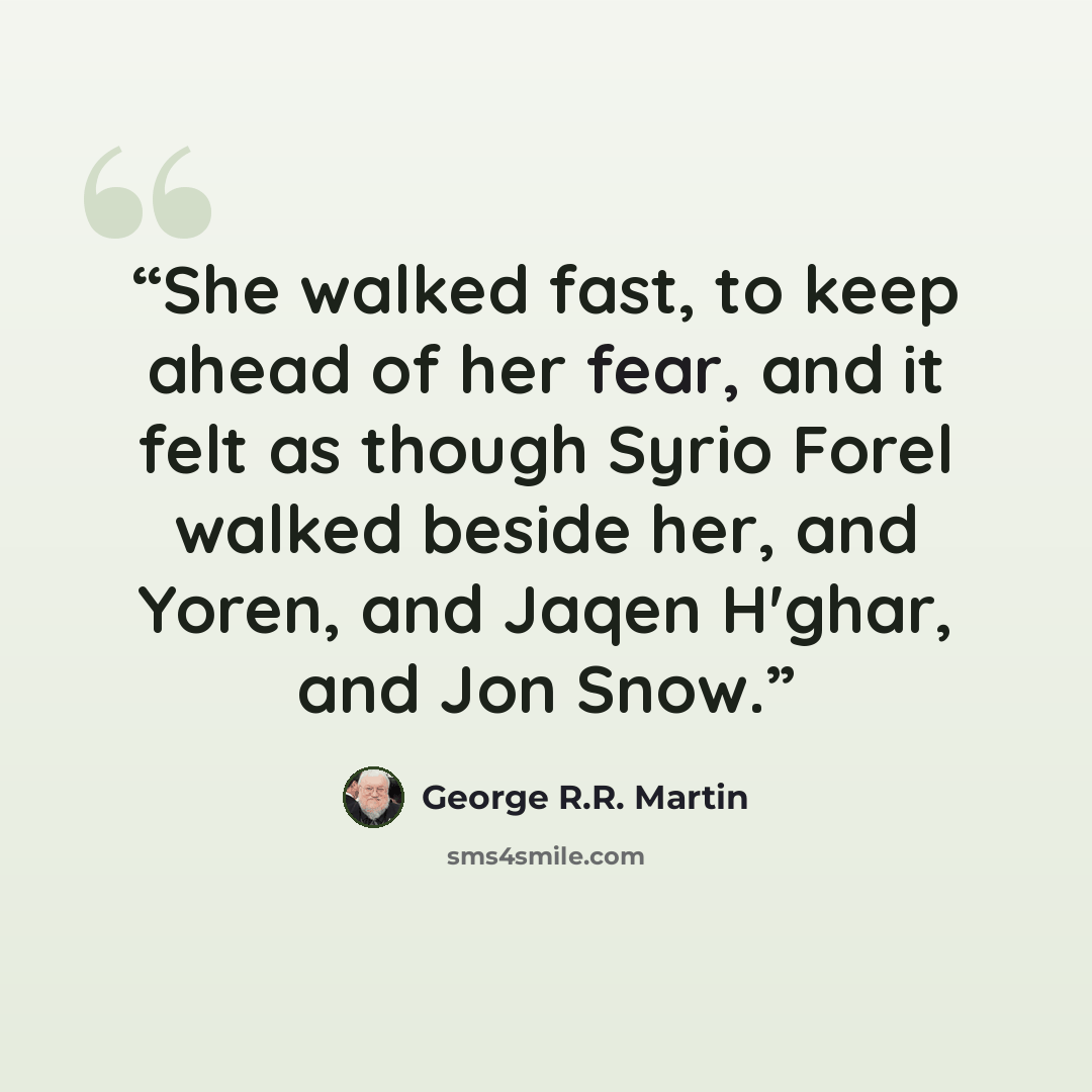 “She walked fast, to keep ahead of her fear, and it felt as though Syrio Forel walked beside her, and Yoren, and Jaqen H'ghar, and Jon Snow.” quote by George R.R. Martin