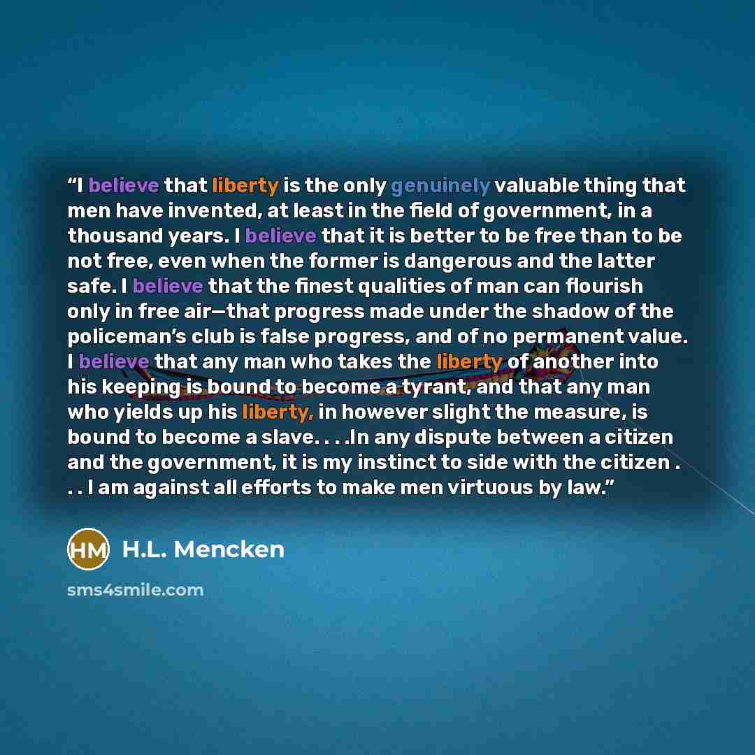 “I believe that liberty is the only genuinely valuable thing that men have invented, at least in the field of government, in a thousand years. I believe that it is better to be free than to be not free, even when the former is dangerous and the latter safe. I believe that the finest qualities of…” quote by H.L. Mencken