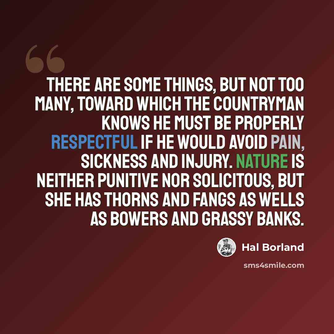 “There are some things, but not too many, toward which the countryman knows he must be properly respectful if he would avoid pain, sickness and injury. Nature is neither punitive nor solicitous, but she has thorns and fangs as wells as bowers and grassy banks.” quote by Hal Borland