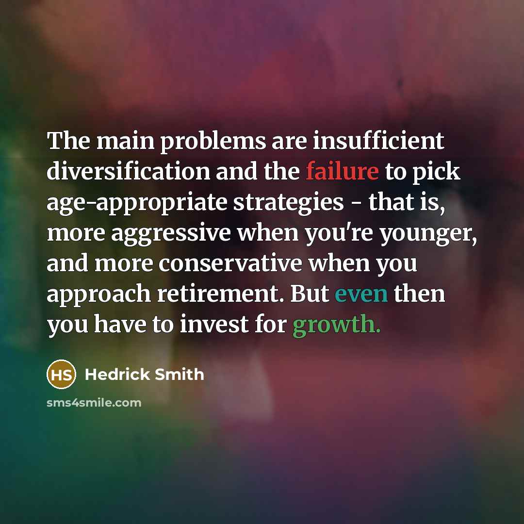 “The main problems are insufficient diversification and the failure to pick age-appropriate strategies - that is, more aggressive when you're younger, and more conservative when you approach retirement. But even then you have to invest for growth.” quote by Hedrick Smith