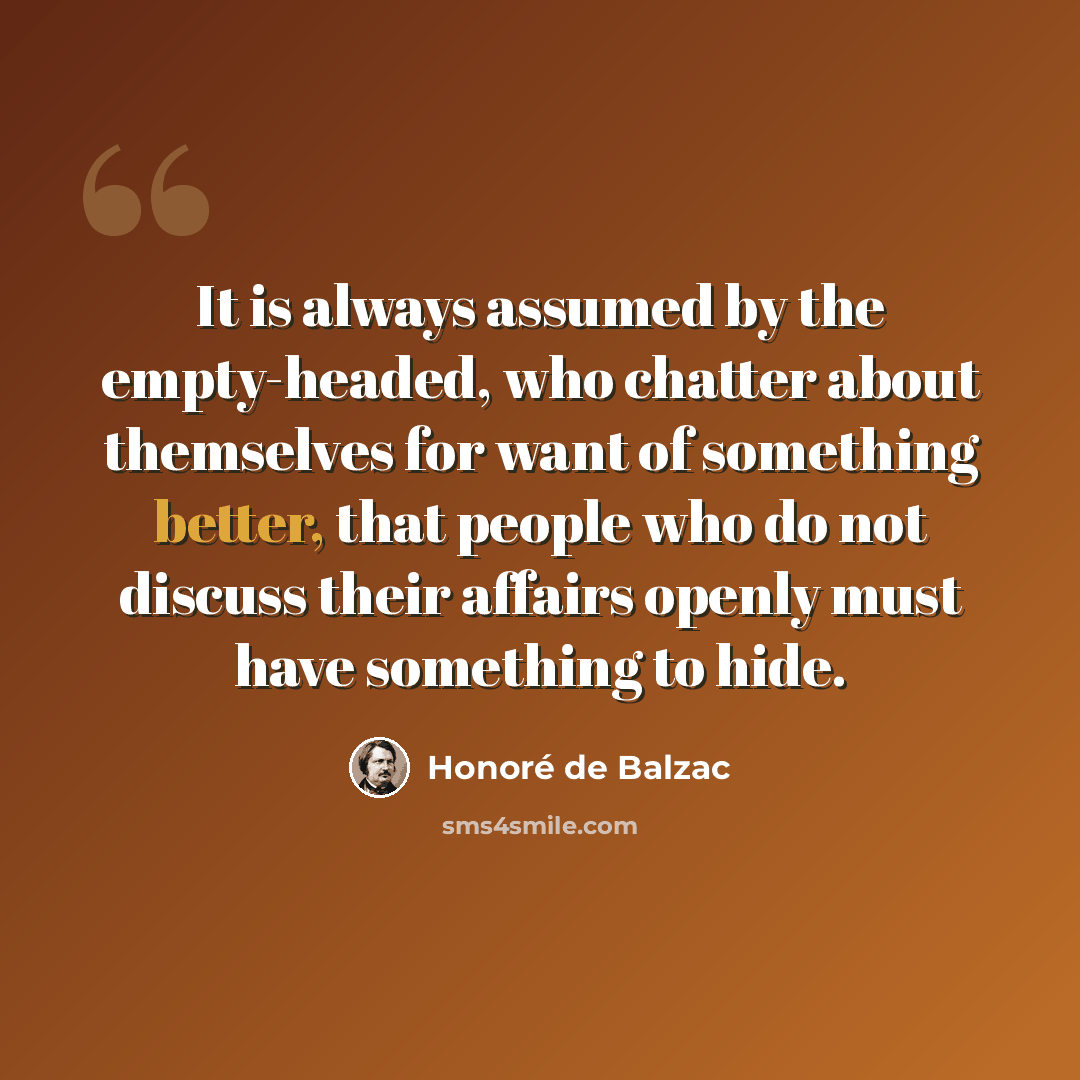 “It is always assumed by the empty-headed, who chatter about themselves for want of something better, that people who do not discuss their affairs openly must have something to hide.” quote by Honore de Balzac
