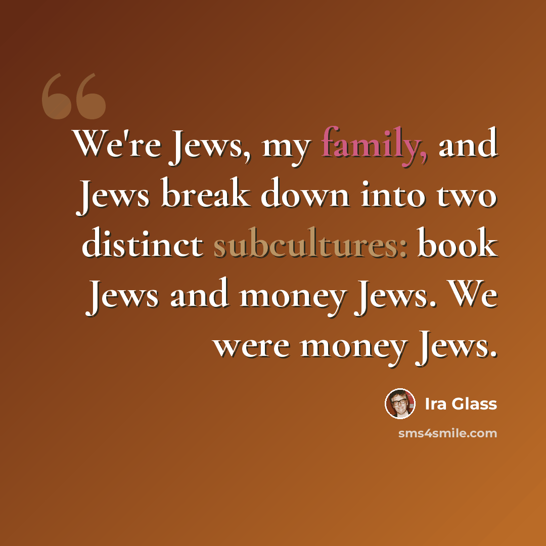 “We're Jews, my family, and Jews break down into two distinct subcultures: book Jews and money Jews. We were money Jews.” quote by Ira Glass