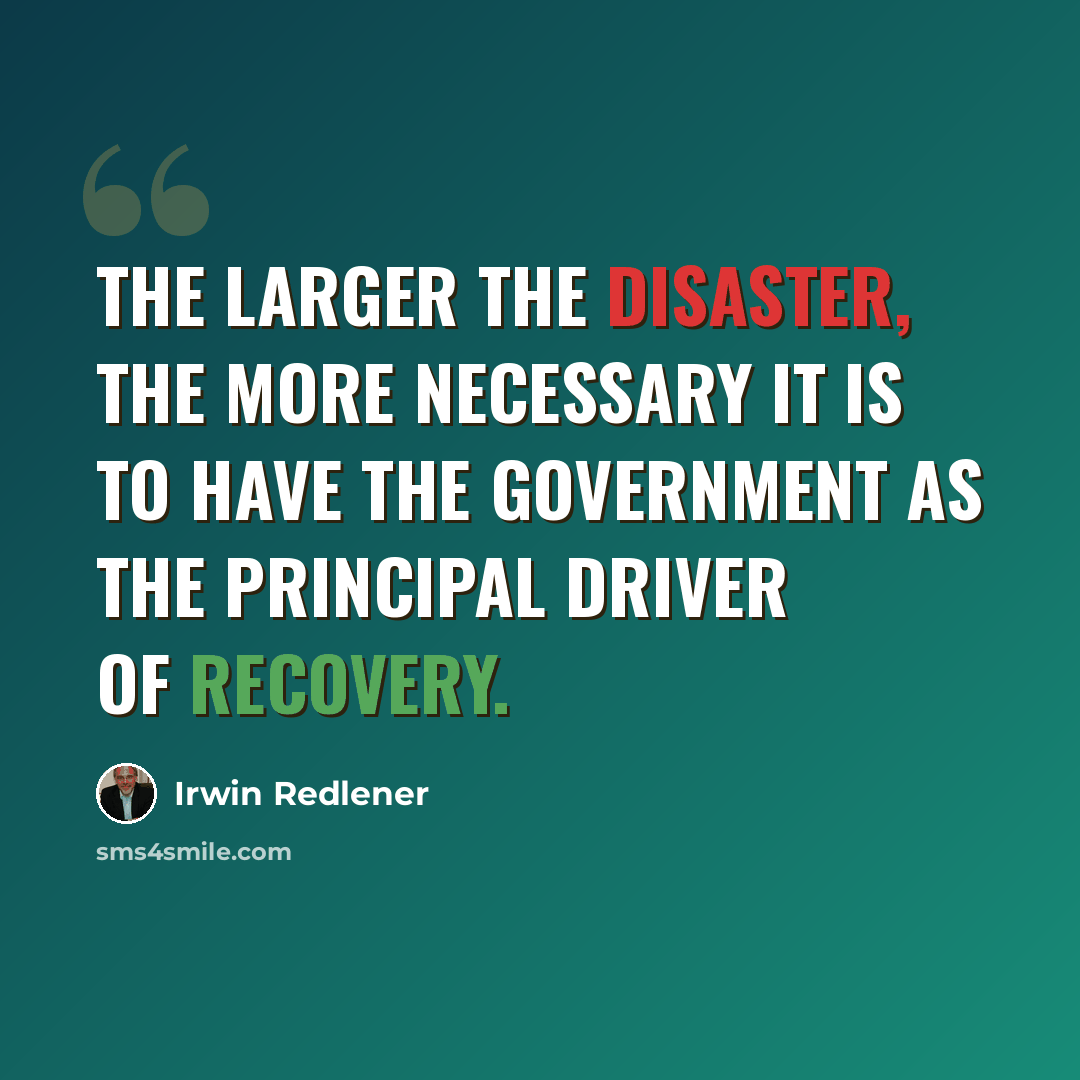“The larger the disaster, the more necessary it is to have the government as the principal driver of recovery.” quote by Irwin Redlener
