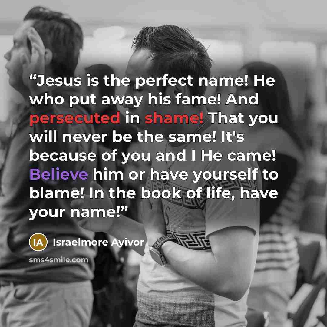“Jesus is the perfect name! He who put away his fame! And persecuted in shame! That you will never be the same! It's because of you and I He came! Believe him or have yourself to blame! In the book of life, have your name!” quote by Israelmore Ayivor