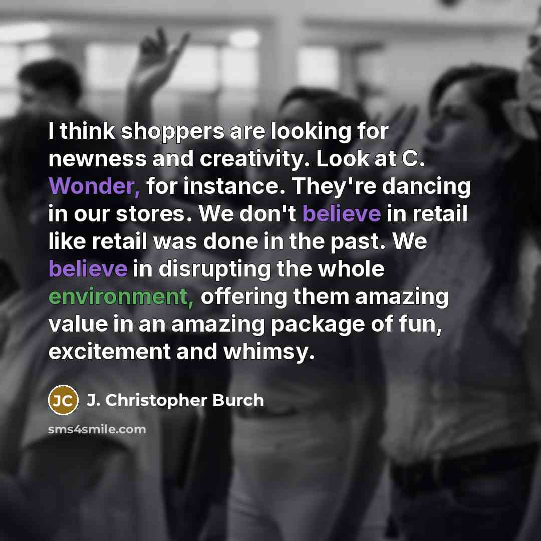 “I think shoppers are looking for newness and creativity. Look at C. Wonder, for instance. They're dancing in our stores. We don't believe in retail like retail was done in the past. We believe in disrupting the whole environment, offering them amazing value in an amazing package of fun, excitement…” quote by J. Christopher Burch