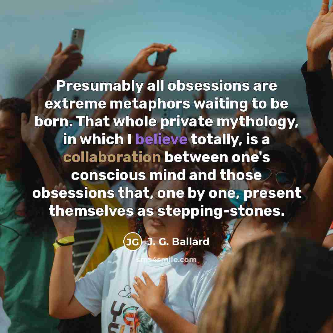 “Presumably all obsessions are extreme metaphors waiting to be born. That whole private mythology, in which I believe totally, is a collaboration between one's conscious mind and those obsessions that, one by one, present themselves as stepping-stones.” quote by J. G. Ballard