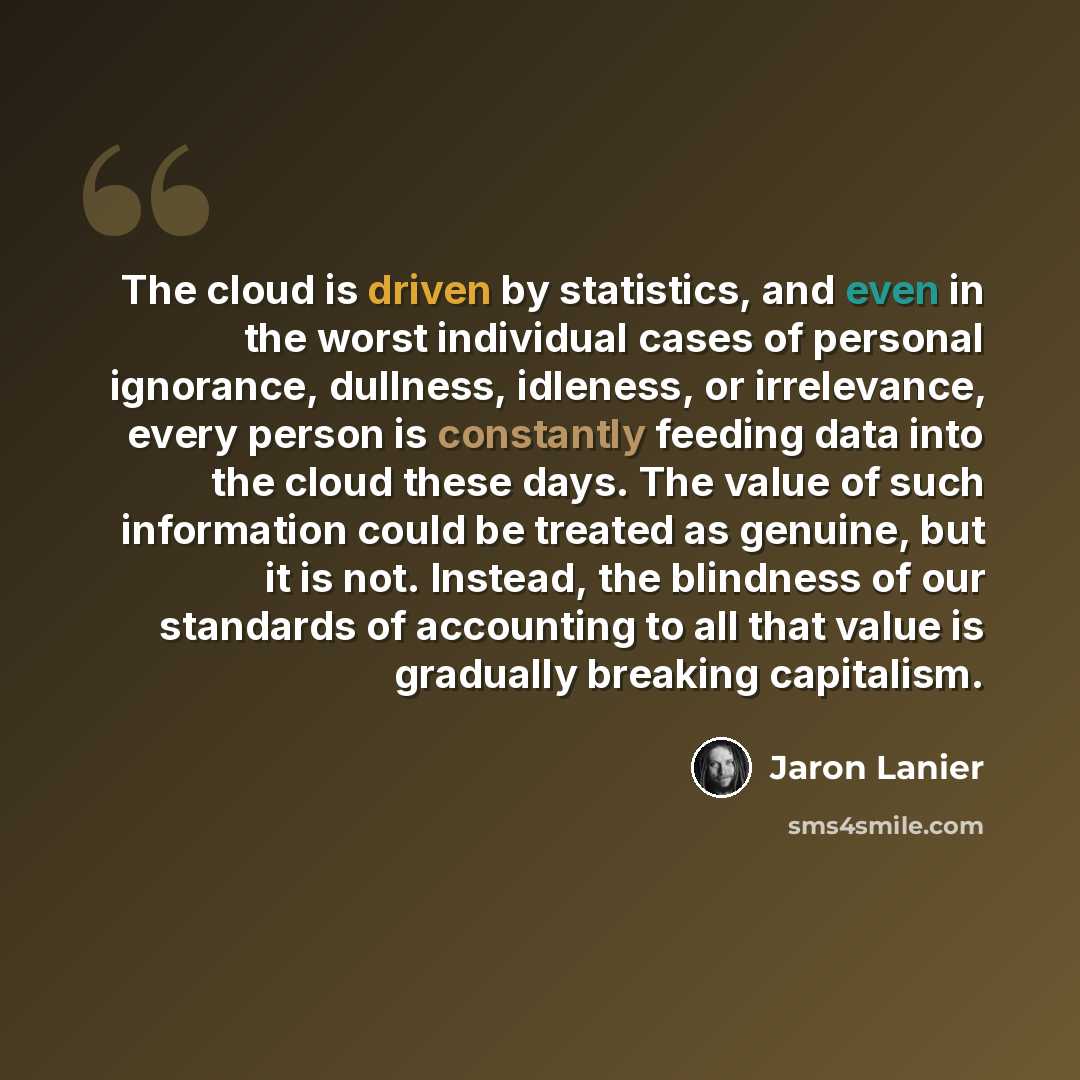 “The cloud is driven by statistics, and even in the worst individual cases of personal ignorance, dullness, idleness, or irrelevance, every person is constantly feeding data into the cloud these days. The value of such information could be treated as genuine, but it is not. Instead, the blindness…” quote by Jaron Lanier