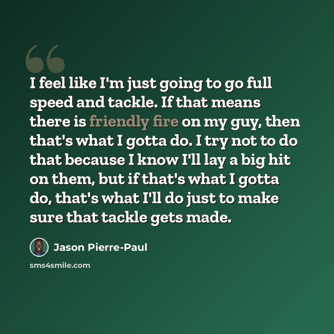 “I feel like I'm just going to go full speed and tackle. If that means there is friendly fire on my guy, then that's what I gotta do. I try not to do that because I know I'll lay a big hit on them, but if that's what I gotta do, that's what I'll do just to make sure that tackle gets made.” quote by Jason Pierre-Paul