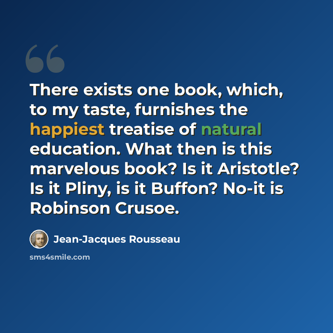 “There exists one book, which, to my taste, furnishes the happiest treatise of natural education. What then is this marvelous book? Is it Aristotle? Is it Pliny, is it Buffon? No-it is Robinson Crusoe.” quote by Jean-Jacques Rousseau