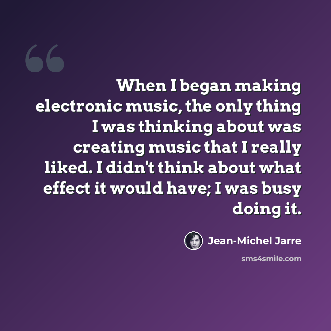 “When I began making electronic music, the only thing I was thinking about was creating music that I really liked. I didn't think about what effect it would have; I was busy doing it.” quote by Jean-Michel Jarre