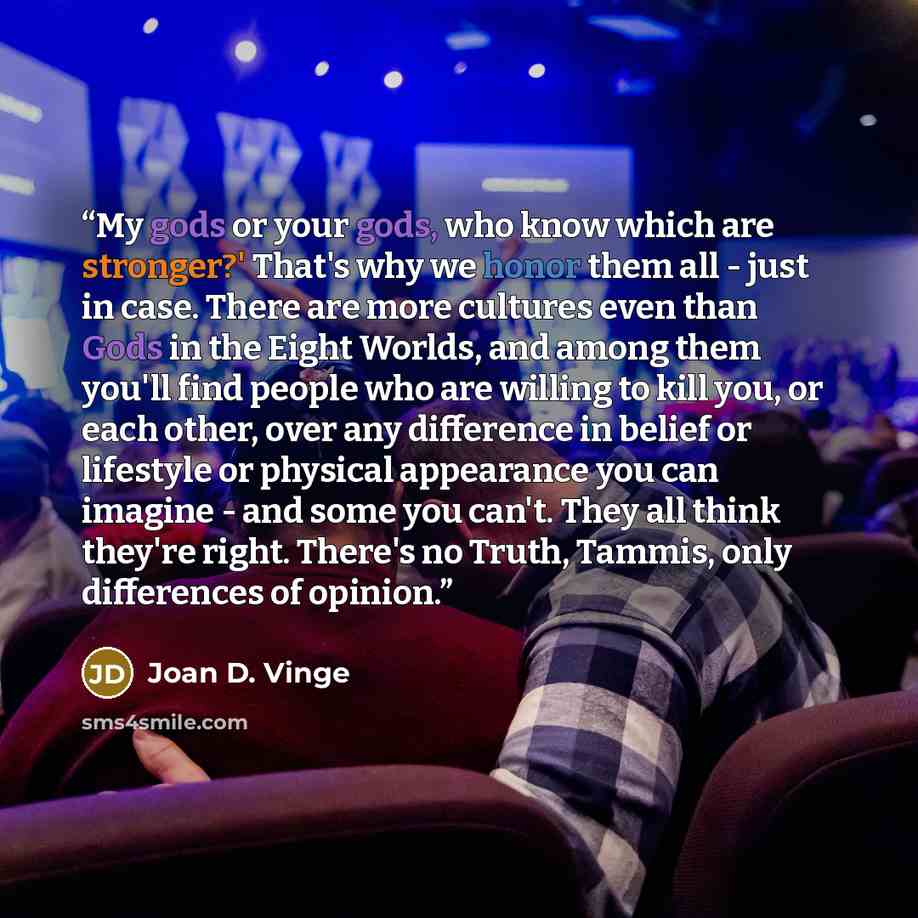 “My gods or your gods, who know which are stronger?' That's why we honor them all - just in case. There are more cultures even than Gods in the Eight Worlds, and among them you'll find people who are willing to kill you, or each other, over any difference in belief or lifestyle or physical…” quote by Joan D. Vinge
