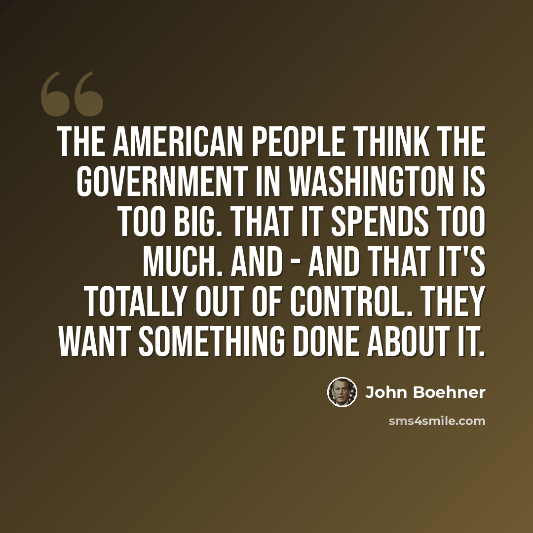 “The American people think the government in Washington is too big. That it spends too much. And - and that it's totally out of control. They want something done about it.” quote by John Boehner