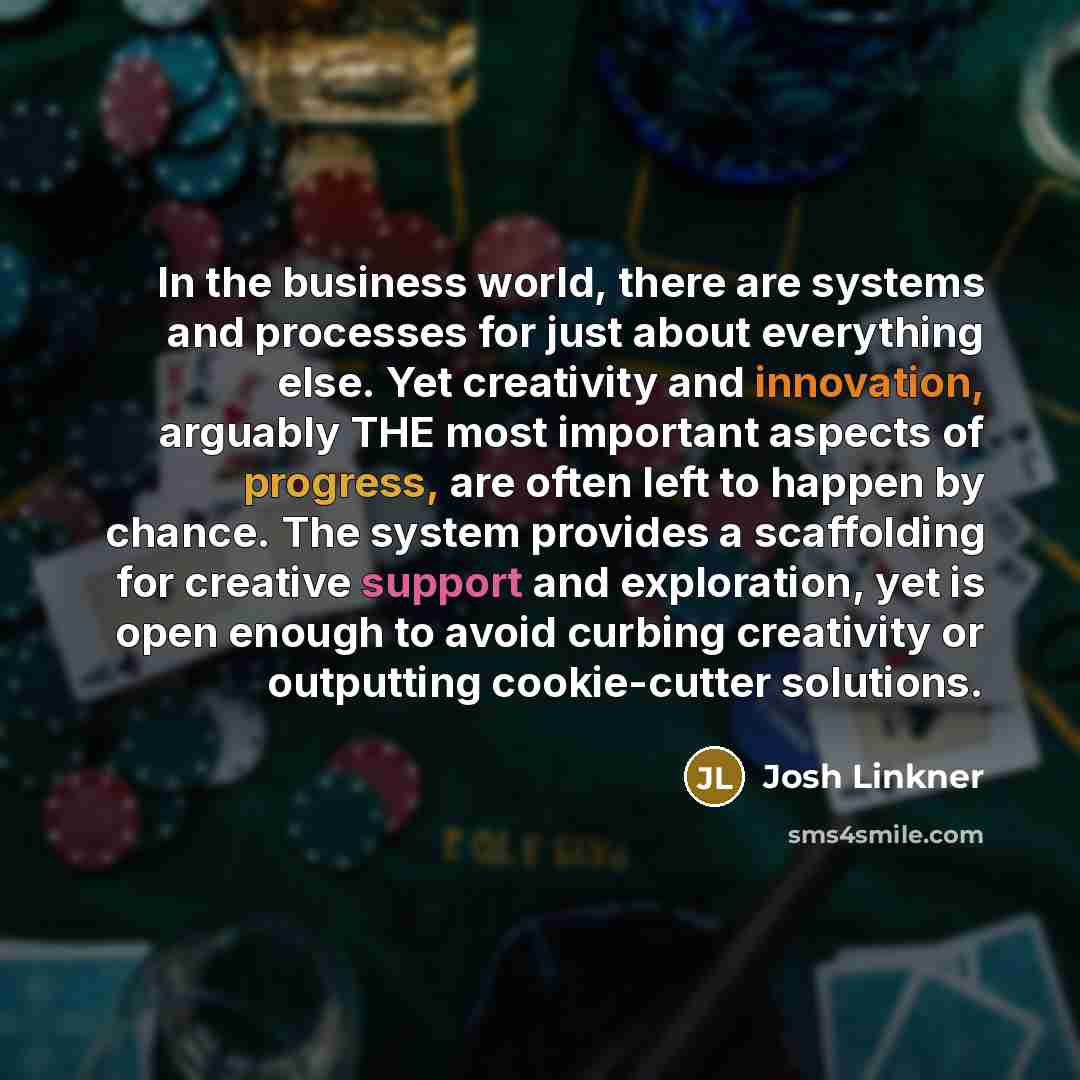 “In the business world, there are systems and processes for just about everything else. Yet creativity and innovation, arguably THE most important aspects of progress, are often left to happen by chance. The system provides a scaffolding for creative support and exploration, yet is open enough to…” quote by Josh Linkner
