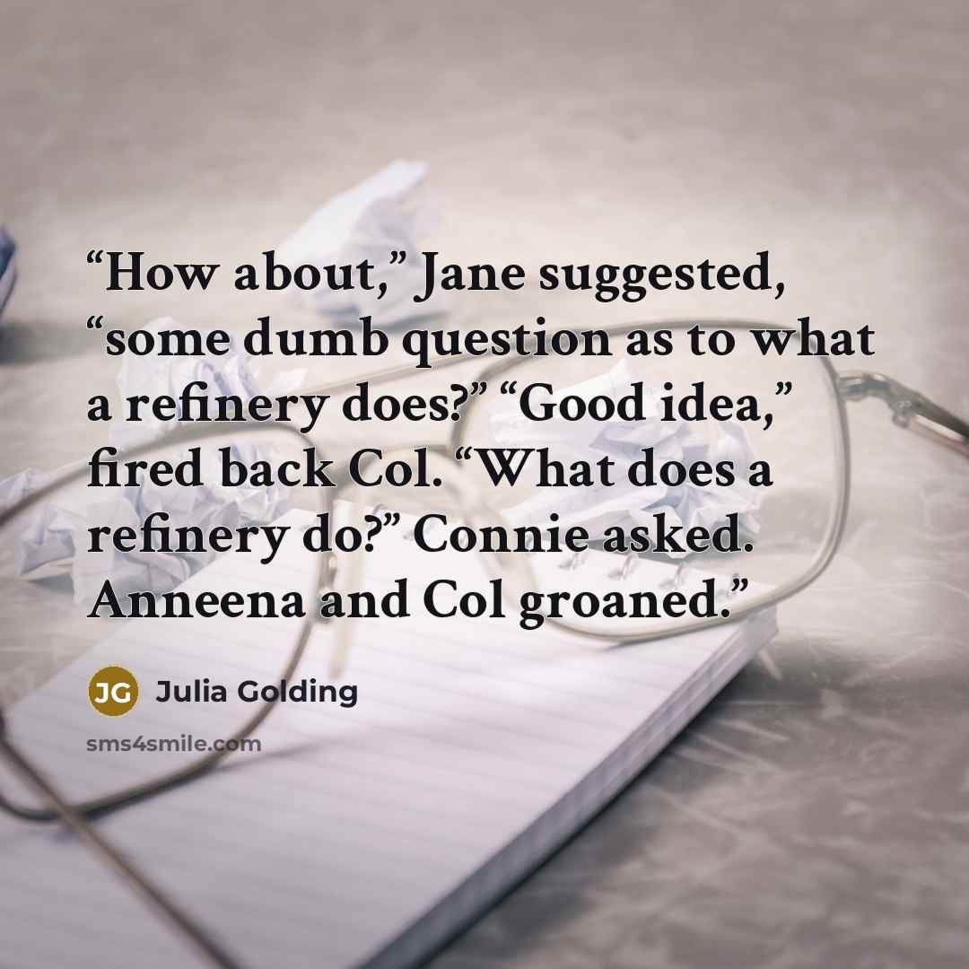 “How about,” Jane suggested, “some dumb question as to what a refinery does?” “Good idea,” fired back Col. “What does a refinery do?” Connie asked. Anneena and Col groaned.” quote by Julia Golding