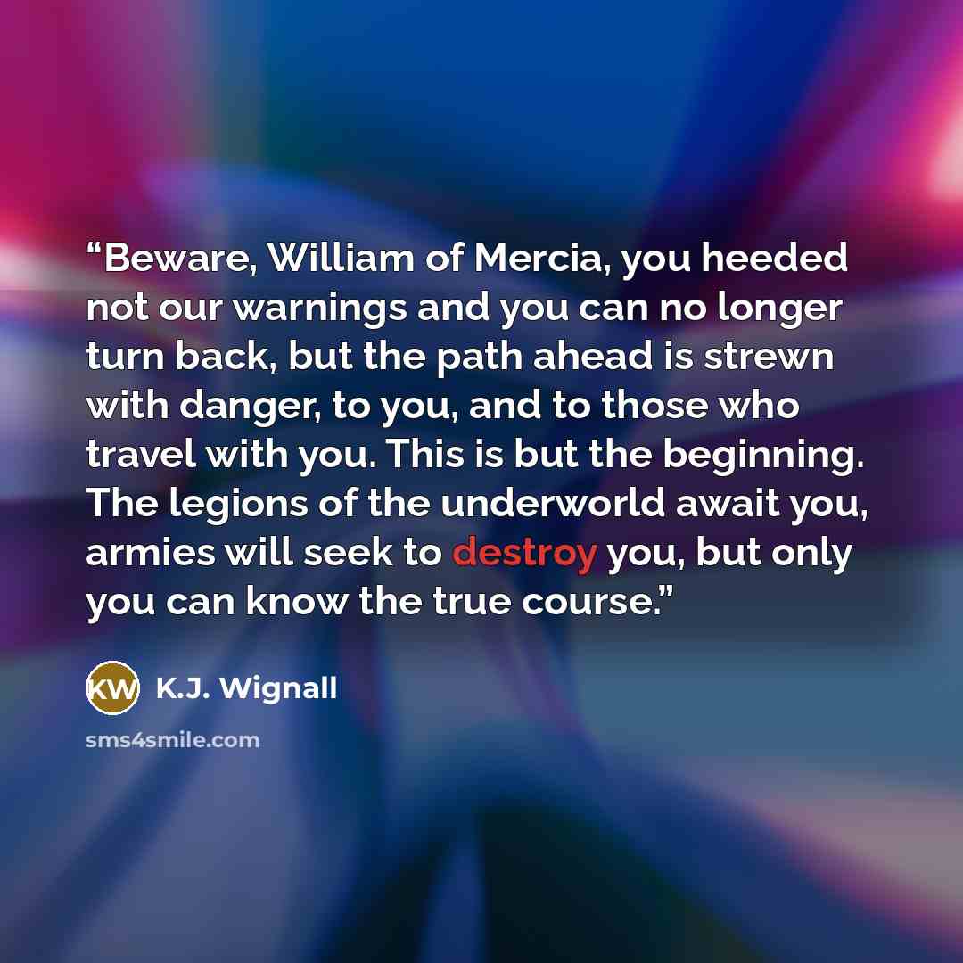 “Beware, William of Mercia, you heeded not our warnings and you can no longer turn back, but the path ahead is strewn with danger, to you, and to those who travel with you. This is but the beginning. The legions of the underworld await you, armies will seek to destroy you, but only you can know the…” quote by K.J. Wignall