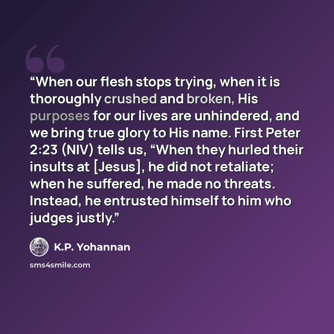 “When our flesh stops trying, when it is thoroughly crushed and broken, His purposes for our lives are unhindered, and we bring true glory to His name. First Peter 2:23 (NIV) tells us, “When they hurled their insults at [Jesus], he did not retaliate; when he suffered, he made no threats. Instead…” quote by K.P. Yohannan