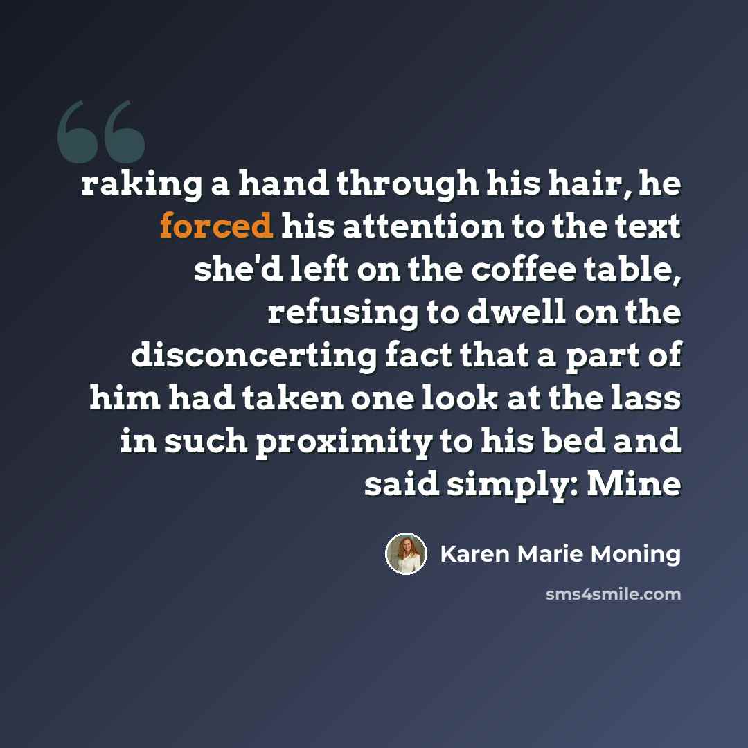 “raking a hand through his hair, he forced his attention to the text she'd left on the coffee table, refusing to dwell on the disconcerting fact that a part of him had taken one look at the lass in such proximity to his bed and said simply: Mine” quote by Karen Marie Moning