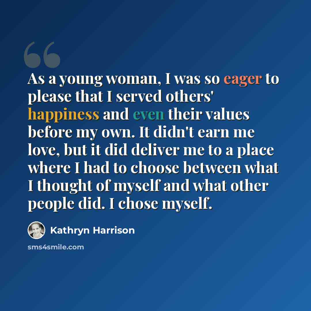 “As a young woman, I was so eager to please that I served others' happiness and even their values before my own. It didn't earn me love, but it did deliver me to a place where I had to choose between what I thought of myself and what other people did. I chose myself.” quote by Kathryn Harrison