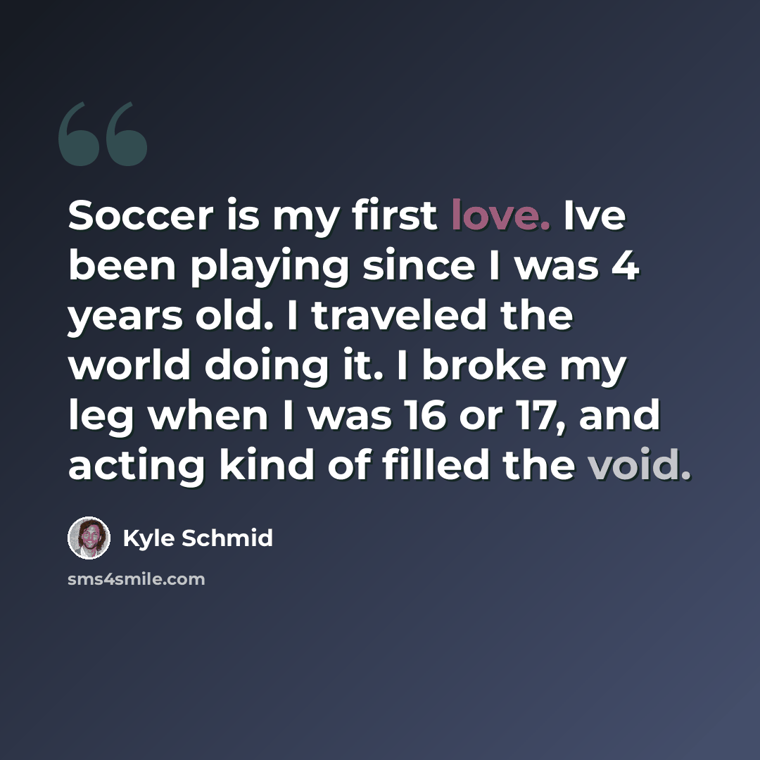 “Soccer is my first love. Ive been playing since I was 4 years old. I traveled the world doing it. I broke my leg when I was 16 or 17, and acting kind of filled the void.” quote by Kyle Schmid