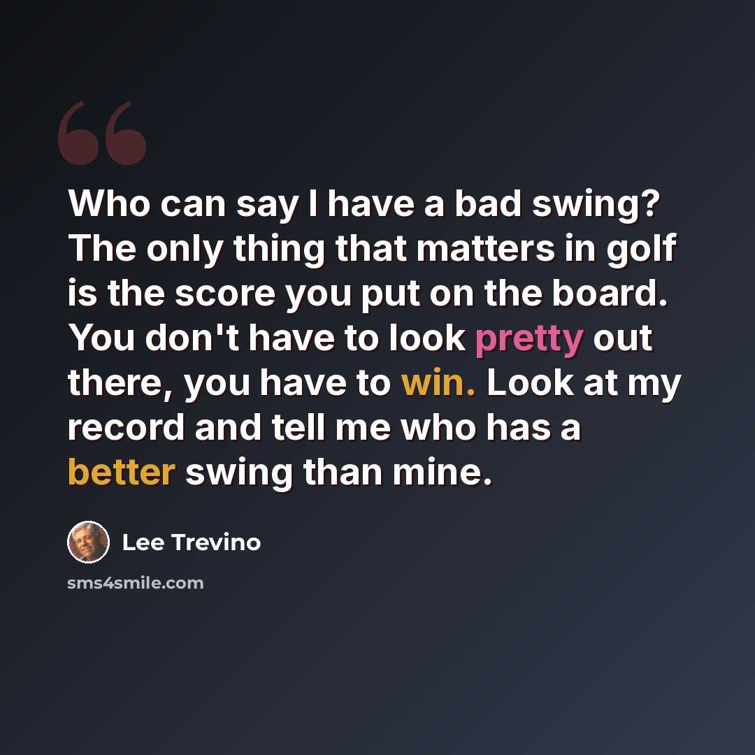 “Who can say I have a bad swing? The only thing that matters in golf is the score you put on the board. You don't have to look pretty out there, you have to win. Look at my record and tell me who has a better swing than mine.” quote by Lee Trevino
