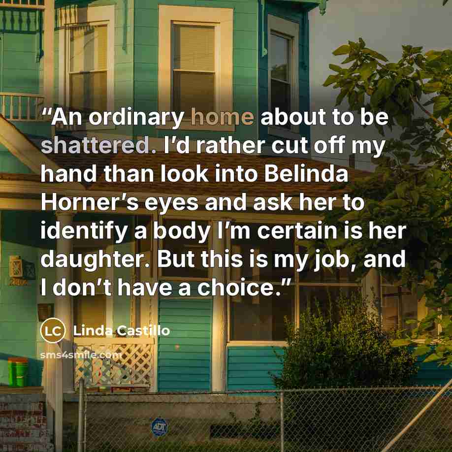 “An ordinary home about to be shattered. I’d rather cut off my hand than look into Belinda Horner’s eyes and ask her to identify a body I’m certain is her daughter. But this is my job, and I don’t have a choice.” quote by Linda Castillo