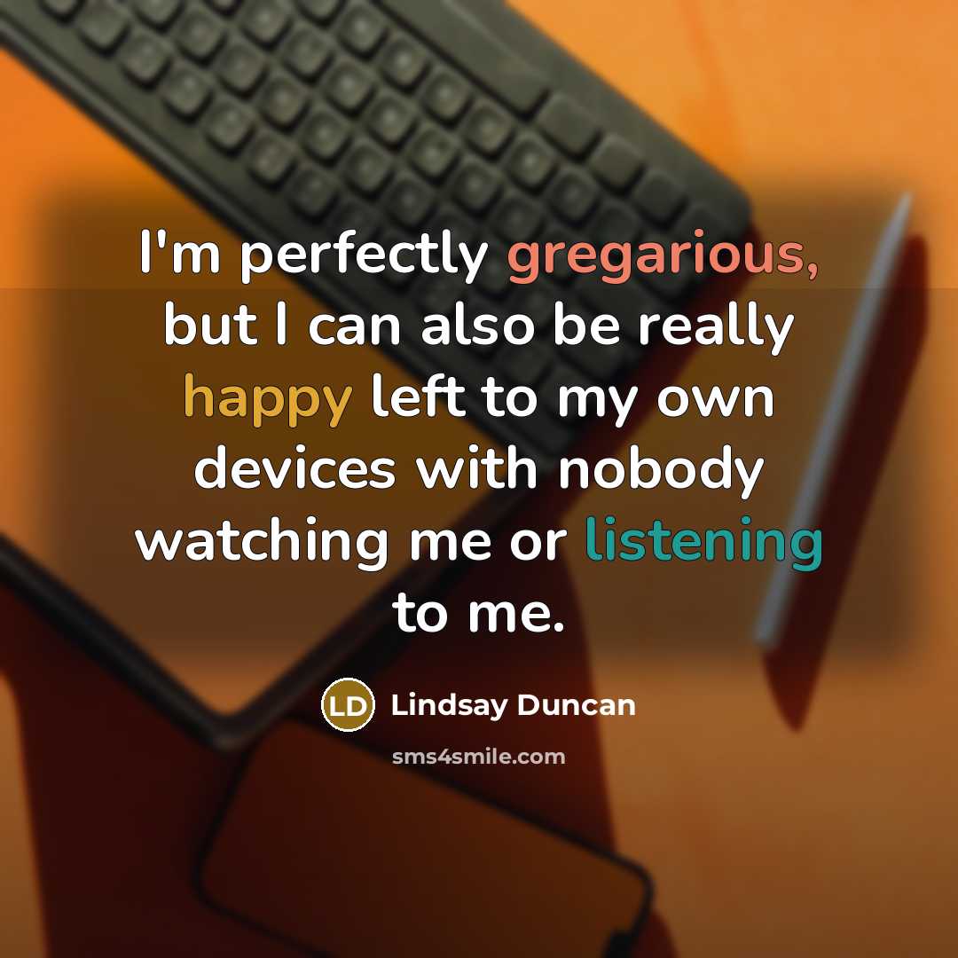 “I'm perfectly gregarious, but I can also be really happy left to my own devices with nobody watching me or listening to me.” quote by Lindsay Duncan