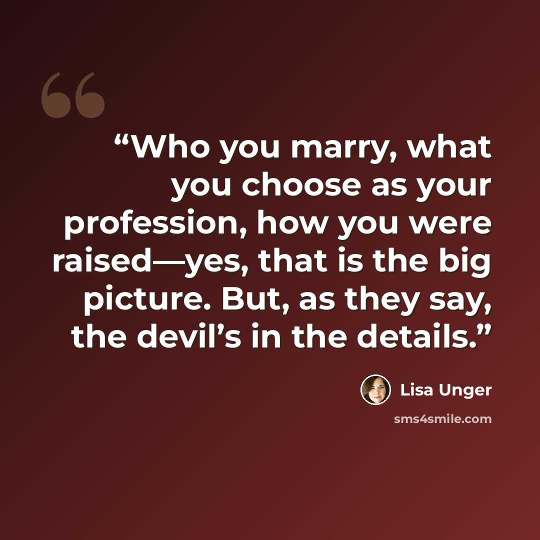 “Who you marry, what you choose as your profession, how you were raised—yes, that is the big picture. But, as they say, the devil’s in the details.” quote by Lisa Unger