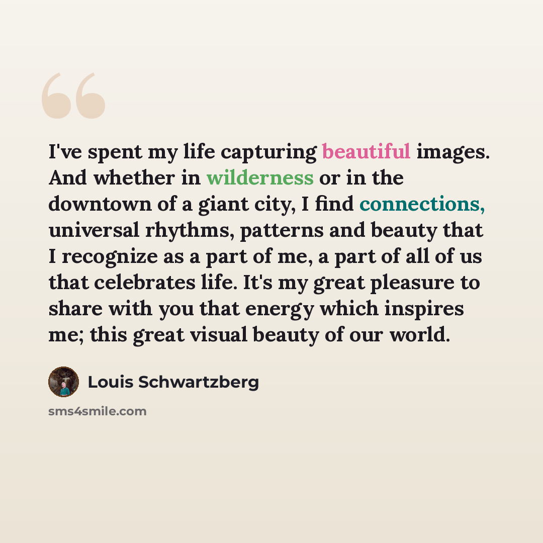 “I've spent my life capturing beautiful images. And whether in wilderness or in the downtown of a giant city, I find connections, universal rhythms, patterns and beauty that I recognize as a part of me, a part of all of us that celebrates life. It's my great pleasure to share with you that energy…” quote by Louis Schwartzberg