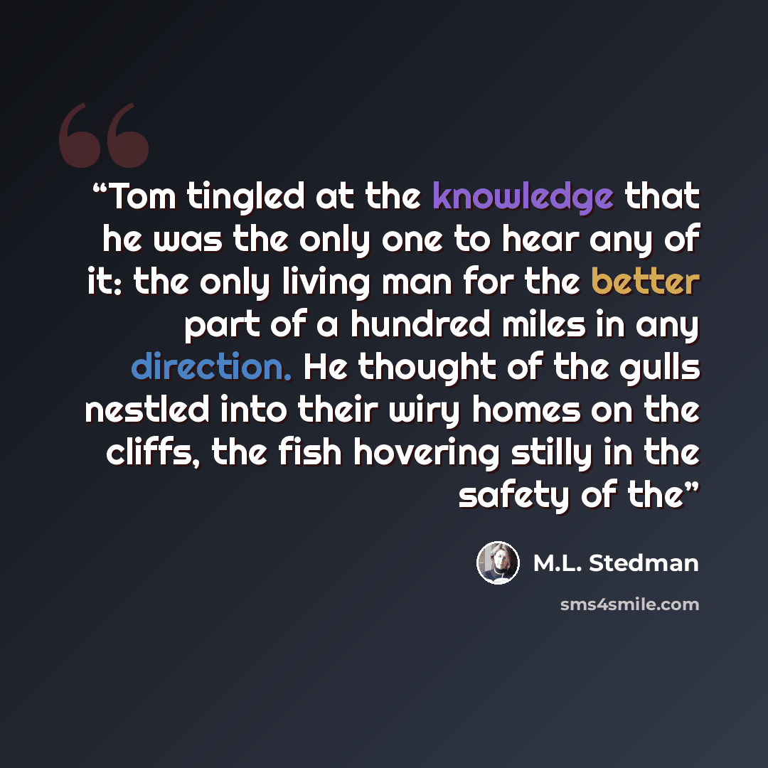“Tom tingled at the knowledge that he was the only one to hear any of it: the only living man for the better part of a hundred miles in any direction. He thought of the gulls nestled into their wiry homes on the cliffs, the fish hovering stilly in the safety of the” quote by M.L. Stedman