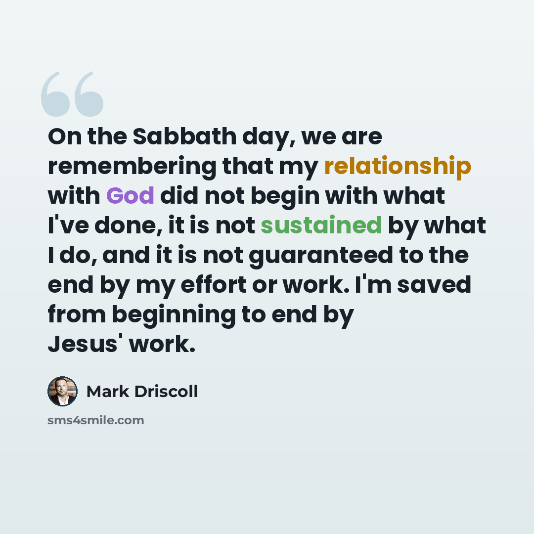“On the Sabbath day, we are remembering that my relationship with God did not begin with what I've done, it is not sustained by what I do, and it is not guaranteed to the end by my effort or work. I'm saved from beginning to end by Jesus' work.” quote by Mark Driscoll