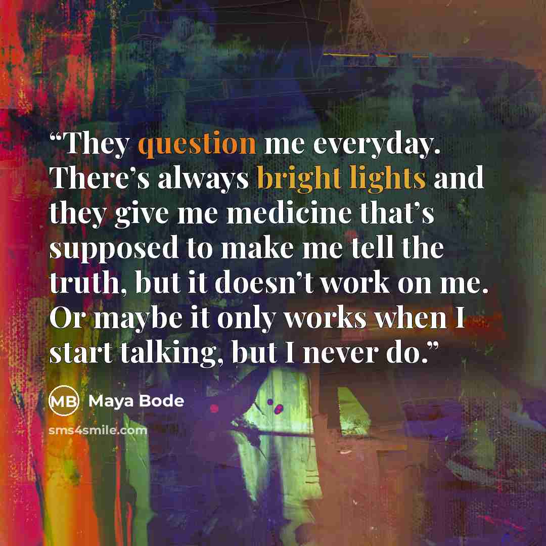 “They question me everyday. There’s always bright lights and they give me medicine that’s supposed to make me tell the truth, but it doesn’t work on me. Or maybe it only works when I start talking, but I never do.” quote by Maya Bode
