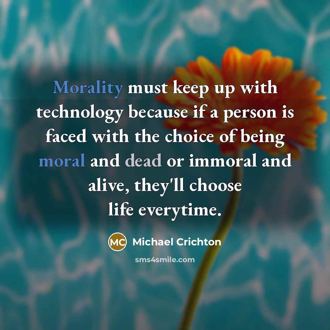 “Morality must keep up with technology because if a person is faced with the choice of being moral and dead or immoral and alive, they'll choose life everytime.” quote by Michael Crichton