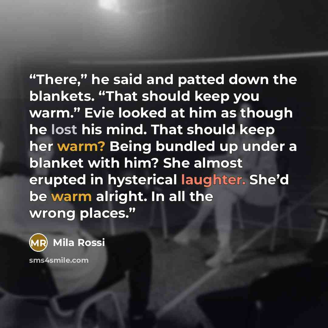 “There,” he said and patted down the blankets. “That should keep you warm.” Evie looked at him as though he lost his mind. That should keep her warm? Being bundled up under a blanket with him? She almost erupted in hysterical laughter. She’d be warm alright. In all the wrong places.” quote by Mila Rossi