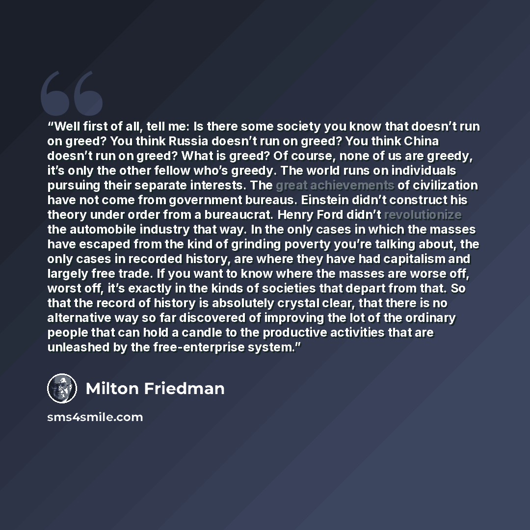 “Well first of all, tell me: Is there some society you know that doesn’t run on greed? You think Russia doesn’t run on greed? You think China doesn’t run on greed? What is greed? Of course, none of us are greedy, it’s only the other fellow who’s greedy. The world runs on individuals pursuing their…” quote by Milton Friedman