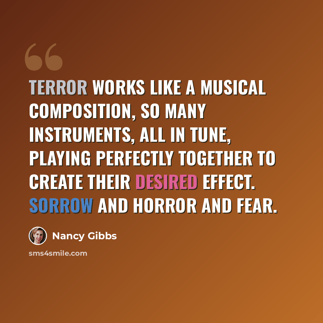 “Terror works like a musical composition, so many instruments, all in tune, playing perfectly together to create their desired effect. Sorrow and horror and fear.” quote by Nancy Gibbs
