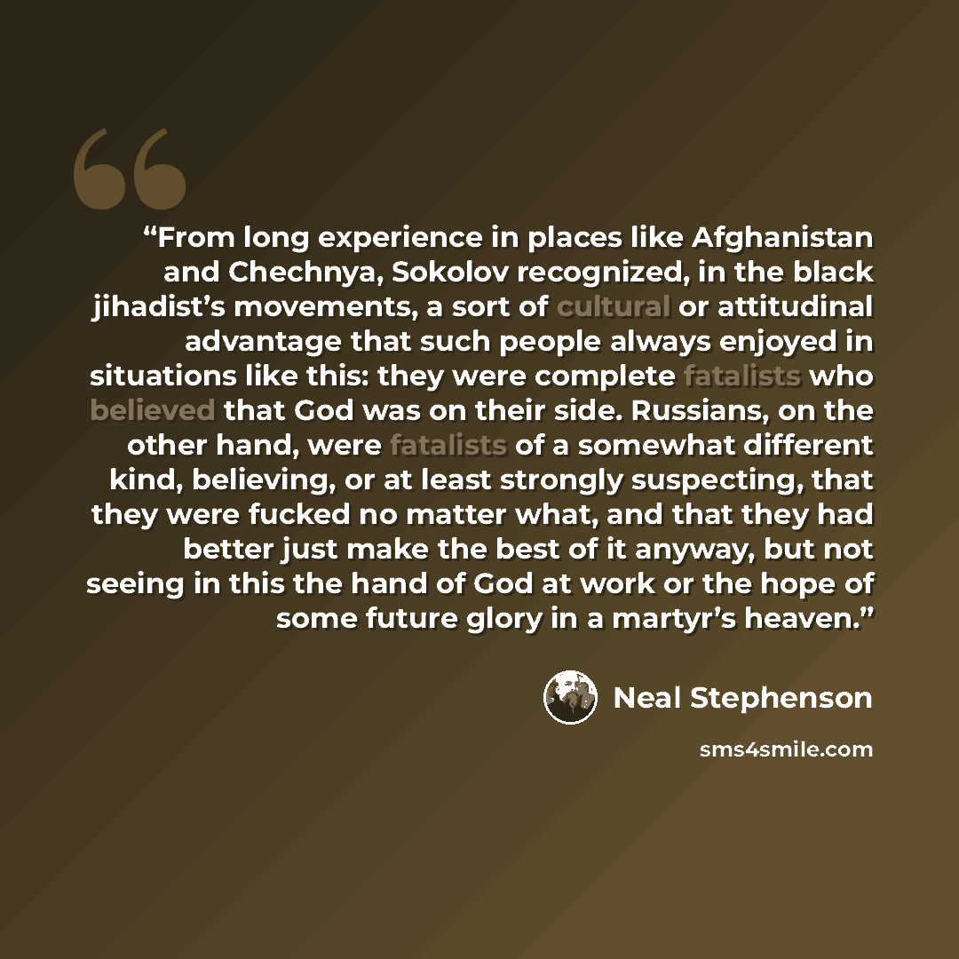 “From long experience in places like Afghanistan and Chechnya, Sokolov recognized, in the black jihadist’s movements, a sort of cultural or attitudinal advantage that such people always enjoyed in situations like this: they were complete fatalists who believed that God was on their side. Russians…” quote by Neal Stephenson