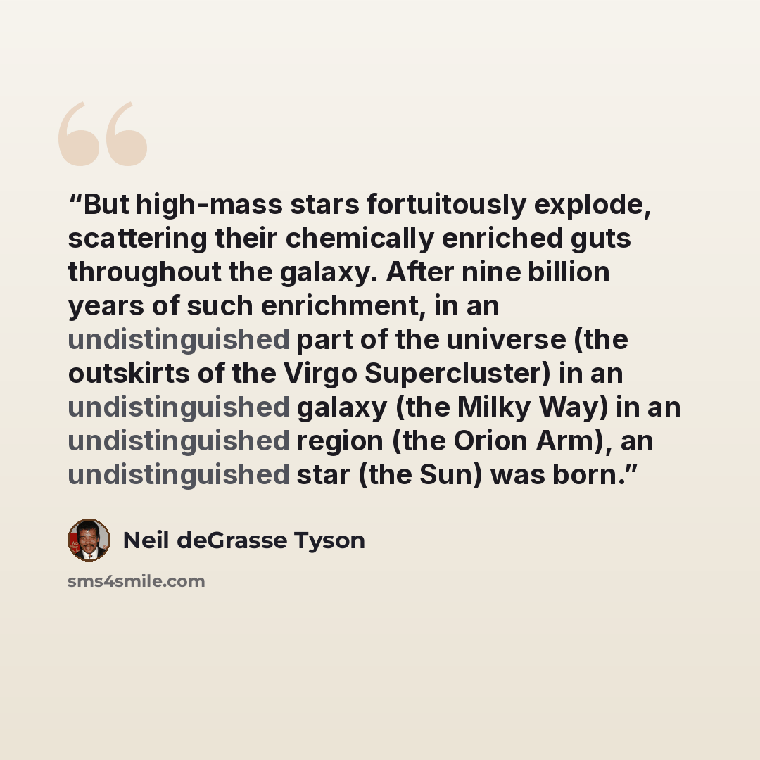“But high-mass stars fortuitously explode, scattering their chemically enriched guts throughout the galaxy. After nine billion years of such enrichment, in an undistinguished part of the universe (the outskirts of the Virgo Supercluster) in an undistinguished galaxy (the Milky Way) in an…” quote by Neil deGrasse Tyson
