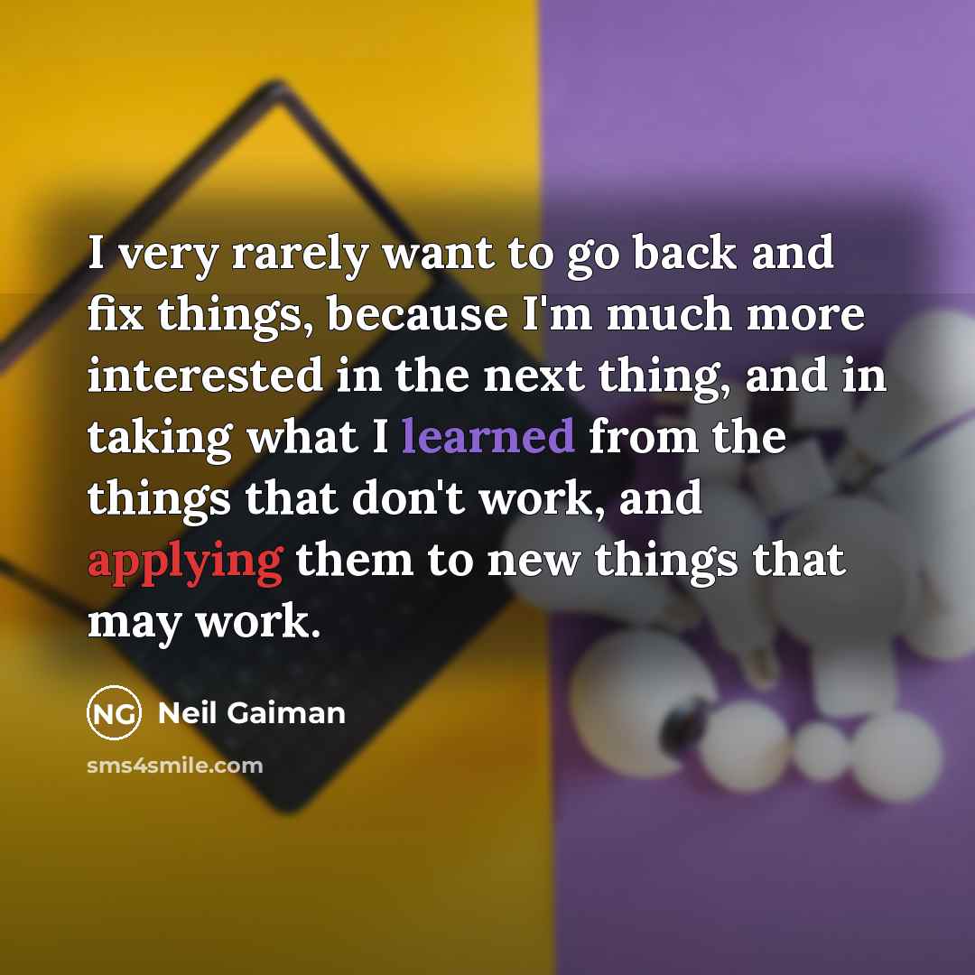“I very rarely want to go back and fix things, because I'm much more interested in the next thing, and in taking what I learned from the things that don't work, and applying them to new things that may work.” quote by Neil Gaiman