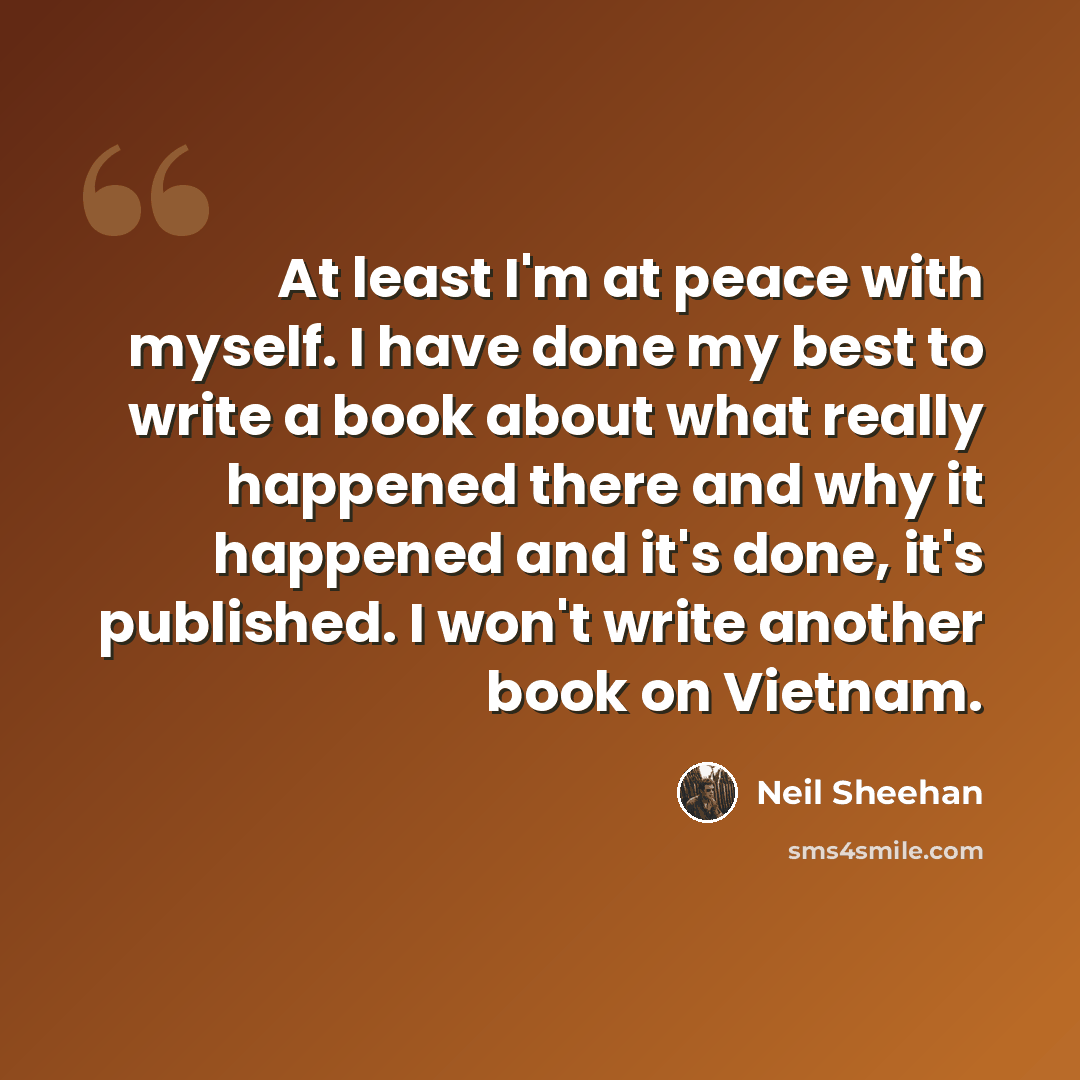“At least I'm at peace with myself. I have done my best to write a book about what really happened there and why it happened and it's done, it's published. I won't write another book on Vietnam.” quote by Neil Sheehan