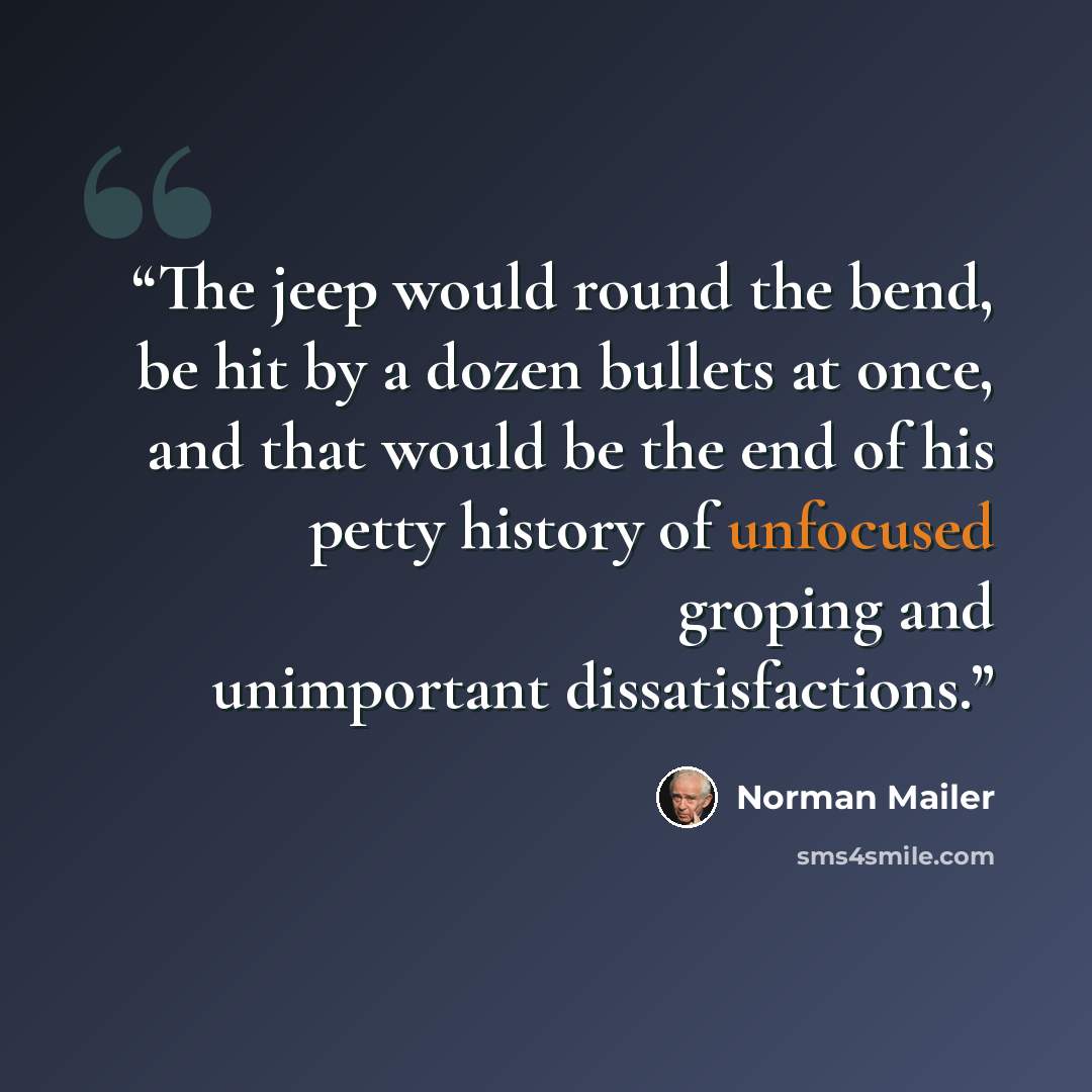 “The jeep would round the bend, be hit by a dozen bullets at once, and that would be the end of his petty history of unfocused groping and unimportant dissatisfactions.” quote by Norman Mailer