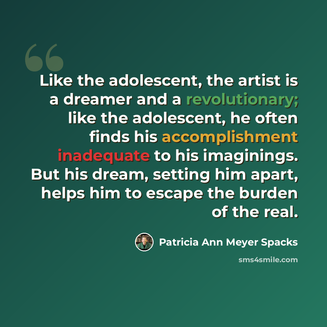 “Like the adolescent, the artist is a dreamer and a revolutionary; like the adolescent, he often finds his accomplishment inadequate to his imaginings. But his dream, setting him apart, helps him to escape the burden of the real.” quote by Patricia Ann Meyer Spacks