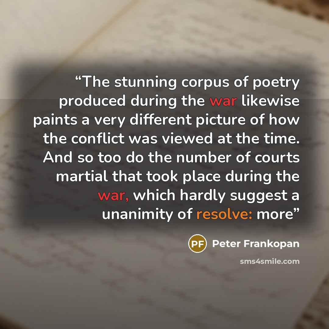 “The stunning corpus of poetry produced during the war likewise paints a very different picture of how the conflict was viewed at the time. And so too do the number of courts martial that took place during the war, which hardly suggest a unanimity of resolve: more” quote by Peter Frankopan